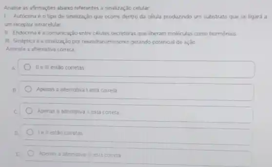 Analise as afirmaçōes abaixo referentes a sinalização celular
1. Autócrina éo tipo de sinalização que ocorre dentro da célula produzindo um substrato que se ligará a
um receptor intracelular.
II. Endócrina é a comunicação entre células secretoras que liberam moléculas como hormônios.
III. Sináptica é a sinalização por neurotransmiss ores gerando potencial de ação
Assinale a alternativa correta
II e III estão corretas
Apenas a alternativa I está correta
Apenas a alternativa II está correta
Iell estão corretas
E E
Apenas a altemativa III está correta