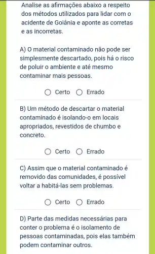 Analise as afirmações abaixo a respeito
dos métodos utilizados para lidar com o
acidente de Goiânia e aponte as corretas
e as incorretas.
A) 0 material contaminado não pode ser
simplesmente descartado , pois háo risco
de poluir o ambiente e até mesmo
contaminar mais pessoas.
Certo
Errado
B) Um método de descartar o material
contaminad e isolando-o em locais
apropriados , revestidos de chumbo e
concreto.
Certo
Errado
C)Assim que o material contaminado e
removido das comunidades , e possivel
voltar a habité i-las sem problemas.
Certo
Errado
D)Parte das medidas necessárias para
conter o problema eo isolamento de
pessoas contaminadas , pois elas também