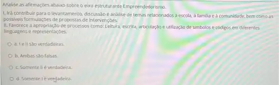 Analise as afirmações abaixo sobre o eixo estruturante Empreendedorismo.
1. Irá contribuir para o levantamento, discussão e análise de temas relacionados à escola, à familia e à comunidade bem como as
possiveis formulações de propostas de intervenções.
II. Favorece a de processos como: Leitura escrita, articulação e utilização de simbolos e códigos em diferentes
linguagens e representações.
a. Ie II são verdadeiras.
b. Ambas são falsas.
c. Somente IIé verdadeira.
d. Somente lé verdadeira.