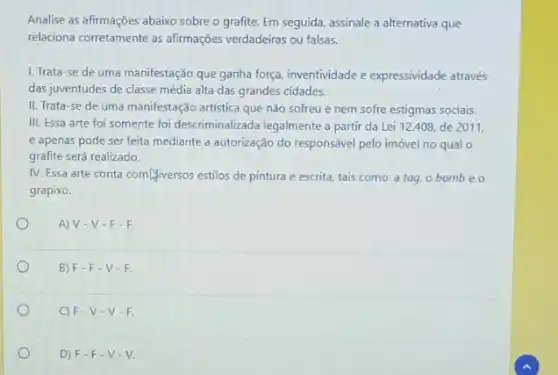 Analise as afirmações abaixo sobre o grafite. Em seguida, assinale a alternativa que
relaciona corretamente as afirmações verdadeiras ou falsas.
1. Trata-se de uma manifestação que ganha força, inventividade e expressividade através
das juventudes de classe média alta das grandes cidades.
II. Trata-se de uma manifestação artistica que não sofreu e nem sofre estigmas sociais.
III. Essa arte foi somente foi descriminalizada legalmente a partir da Lei 12.408, de 2011,
e apenas pode ser feita mediante a autorização do responsável pelo imóvel no qual o
grafite será realizado.
IV. Essa arte conta com/viversos estilos de pintura e escrita, tais como:a tag, o bomb eo
grapixo.
A) V-V-F-F
B) F-F -V-F.
C) F-V -V-F.
D) F-F-V-V.