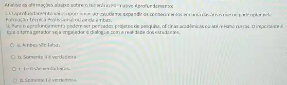 Analise as afirmações abaixo sobre o Itinerário Formativo Aprofundamento:
I. aprofundamento vai proporcionar ao estudante expandir os conhecimentos em uma das áreas que ou pode optar pela
Formação Técnica Profissional ou ainda ambas.
II. Para o aprofundamento podem ser pensados projetos de pesquisa, oficinas acadêmicas ou até mesmo cursos. O importante é
que o tema gerador seja engajador e dialogue com a realidade dos estudantes.
a. Ambas são falsas.
b. Somente IIé verdadeira.
c. Ie II são verdadeiras.
d. Somente lé verdadeira