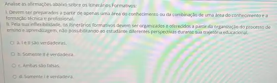 Analise as afirmações abaixo sobre os Itinerários Formativos:
1. Devem ser preparados a partir de apenas uma área do conhecimento ou da combinação de uma área do conhecimento e a
formação técnica e profissional.
II. Pela sua inflexibilidade os Itinerários formativos devem ser organizados e oferecidos a partir da organização do processo de
ensino e aprendizagem, não possibilitando ao estudante diferentes perspectivas durante sua trajetória educacional.
a. Ie II são verdadeiras.
b. Somente IIé verdadeira.
c. Ambas são falsas.
d. Somente lé verdadeira