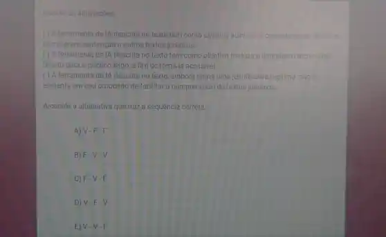 Analise as afirmações.
( ) A ferramenta de IA descrita no texto tem como objetivo auxiliar os operadores do Direito a
escreverem sentenças e outros textos juridicos.
( ) A ferramenta de IA descrita no texto tem como objetivo traduzir a linguagem técnica do
Direito para o público leigo, a fim de torná-la acessivel
( ) A ferramenta de IA descrita no texto, embora tenha uma justificativa legitima, nǎo e
eficiente em seu propósito de facilitar a compreensão de textos juridicos
Assinale a alternativa que traz a sequência correta.
A) V-F-F
B) F-V-V
C F-V-F
D) V-F-V
V-V-F