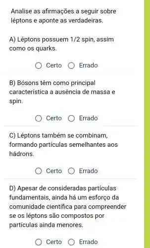 Analise as afirmações a seguir sobre
léptons e aponte as verdadeiras.
A) Léptons possuem 1/2 spin, assim
como os quarks.
Certo
B) Bósons têm como principal
característica a ausência de massa e
spin.
Certo
Errado
C) Léptons também se combinam,
formando particulas semelhantes aos
hádrons.
Certo
Errado
D) Apesar de consideradas particulas
fundamentais , ainda há um esforço da
comunidade científica para compreender
se os léptons são compostos por
partículas ainda menores.
Certo
Errado
Errado