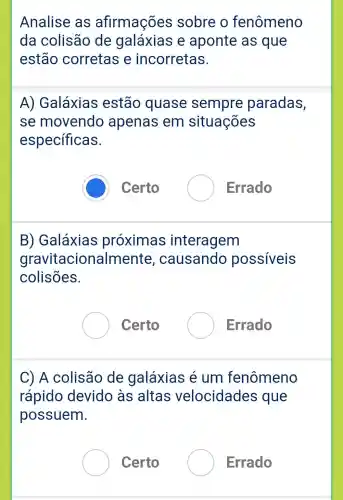 Analise as afirmações sobre o fenômeno
da colisão de galáxias e aponte as que
estão corretas e incorretas.
A)Galáxias estão quase sempre paradas,
se movendo apenas em situações
específicas.
Certo
Errado
B)Galáxias proximas interagem
gravitacionalmente , causando possiveis
colisões.
Certo
Errado
C) A colisão de galáxias é um fenômeno
rápido devido às altas velocidades que
possuem.
Certo
Errado