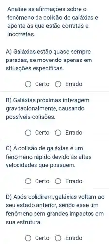 Analise as afirmações sobre o
fenômeno da colisão de galáxias e
aponte as que estão corretas e
incorretas.
A) Galáxias estão quase sempre
paradas, se movendo apenas em
situações específicas.
Certo
Errado
B) Galáxias próximas interagem
gravitacionalmente , causando
possiveis colisões.
Certo
Errado
C) A colisão de galáxias é um
fenômeno rápido devido às altas
velocidades que possuem.
Certo
Errado
D) Após colidirem , galáxias voltam ao
seu estado anterior, sendo esse um
fenômeno sem grandes impactos em
sua estrutura.
Certo
Errado