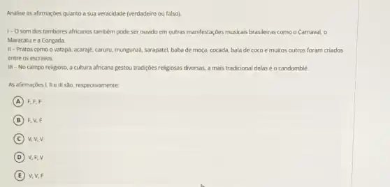 Analise as afirmaçoes quanto a sua veracidade (verdadeiro ou falso)
1- O som dos tambores africanos também pode ser ouvido em outras manifestações musicais brasileiras como o Carnaval, o
Maracatu e a Congada.
II-Pratos como o vatapé, acaraje, caruru, mungunzd sarapatel, baba de moça cocada, bala de coco e muitos outros foram criados
entre os escravos.
III - No campo religioso, a cultura africana gestou tradiçoes religiosas diversas a mais tradicional delas éo candomblé.
As afirmaçoes I, II e III são, respectivamente:
A F. F, F
B F. V. F
C V, V, V
D V.F.V
E V. V, F