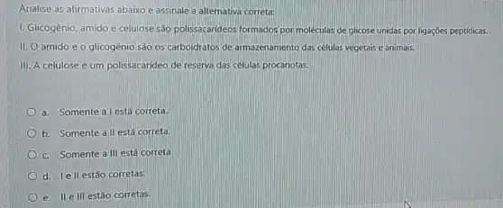 Analise as afirmativas abaixo e assinale a alternativa correta:
I. Glicogênio, amido e celulose são polissacarideos formados por moléculas de glicose unidas por ligações peptídicas.
II. O amido e O glicogênio são os carboidratos de armazenamento das células vegetais e animais.
III. A celulose é um polissacarideo de reserva das células procariotas
a. Somente al está correta.
b. Somente all está correta.
c. Somente all está correta
d. lell estão corretas.
e. II elll estão corretas.