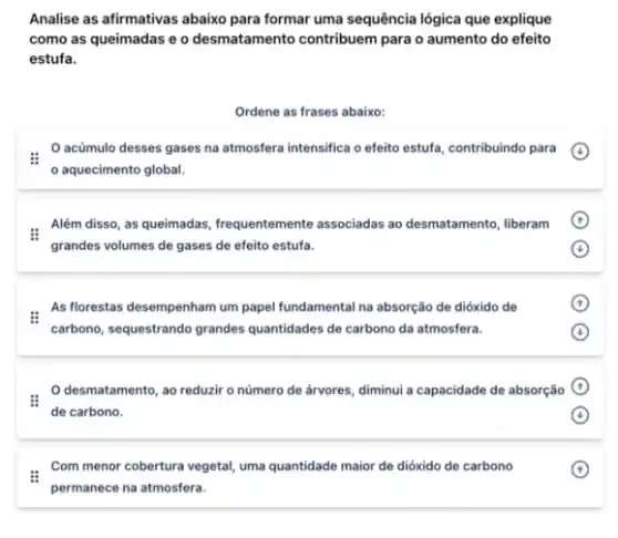 Analise as afirmativas abaixo para formar uma sequência lógica que explique
como as queimadas e o desmatamento contribuem para o aumento do efeito
estufa.
Ordene as frases abaixo:
acúmulo desses gases na atmosfera intensifica o efeito estufa, contribuindo para
aquecimento global.
Além disso, as queimadas frequentemente associadas ao desmatamento, liberam
grandes volumes de gases de efeito estufa.
:
As florestas desempenham um papel fundamental na absorção de dióxido de
carbono, sequestrando grandes quantidades de carbono da atmosfera.
desmatamento, ao reduzir o número de árvores diminui a capacidade de absorção
de carbono.
Com menor cobertura vegetal uma quantidade maior de dióxido de carbono
permanece na atmosfera.