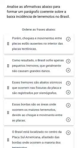 Analise as afirmativas abaixo para
formar um parágrafo coerente sobre a
baixa incidência de terremotos no Brasil
Ordene as frases abaixo:
Porém, choques e movimentos entre
placas estão ausentes no interior das
placas tectônicas.
Como resultado, o Brasil sofre apenas
pequenos tremores , que geralmente
não causam grandes danos.
Esses tremores são abalos sísmicos
que ocorrem nas fissuras da placa e
são registrados por sismógrafos
Essas bordas são as áreas onde
ocorrem os maiores terremotos,
devido ao choque e movimento entre
as placas.
Brasil está localizado no centro da
Placa Sul-Americana , afastado das
bordas onde ocorrem a maioria dos
terremotos