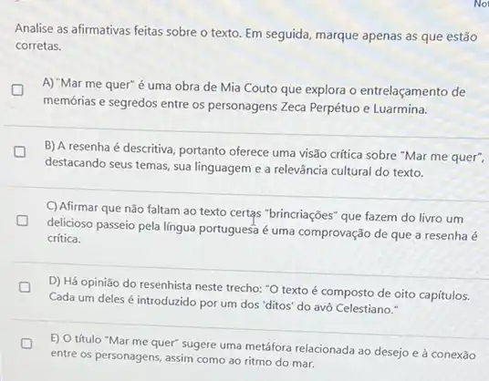 Analise as afirmativas feitas sobre o texto. Em seguida, marque apenas as que estão
corretas.
A) "Mar me quer"é uma obra de Mia Couto que explora o entrelaçamento de great
memórias e segredos entre os personagens Zeca Perpétuo e Luarmina.
B) A resenha é descritiva, portanto oferece uma visão crítica sobre "Mar me quer",
destacando seus temas, sua linguagem e a relevância cultural do texto.
C) Afirmar que não faltam ao texto certas "brincriações" que fazem do livro um
D
delicioso passeio pela língua portuguesa é uma comprovação de que a resenha é
critica.
D) Há opinião do resenhista neste trecho: "O texto é composto de oito capítulos.
Cada um deles introduzido por um dos "ditos" do avô Celestiano."
D
entre os personagens, assim como ao ritmo do mar.
E) O título "Mar me quer" sugere uma metáfora relacionada ao desejo e à conexão