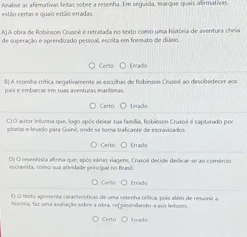 Analise as afirmativas feitas sobre a resenha. Em seguida marque quais afirmativas
estão certas e quais estão erradas.
A)A obra de Robinson Crusoé é retratada no texto como uma história de aventura cheia
de superação e aprendizado pessoal escrita em formato de diário.
Certo Errado
B) A resenha critica negativamente as escolhas de Robinson Crusoé ao desobedecer aos
pais e embarcar em suas aventuras marítimas.
Certo Errado
C) O autor informa que, logo após deixar sua familia,Robinson Crusoé é capturado por
piratas e levado para Guiné onde se torna traficante de escravizados.
Certo Errado
D) O resenhista afirma que, após várias viagens, Crusoé decide dedicar-se ao comércio
escravista, como sua atividade principal no Brasil.
Certo
Errado
(c) Otexto apresenta caracteristicas de uma resenha critica, pois além de resumir a
história, faz uma avaliação sobre a obra, recomendando a aos leitores.
Certo
Errado