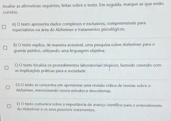 Analise as afirmativas seguintes, feitas sobre o texto. Em seguida, marque as que estão
corretas.
A) O texto apresenta dados complexos e exclusivos, compreensíveis para
especialistas na área de Alzheimer e tratamentos psicológicos.
B) O texto explica de maneira acessivel, uma pesquisa sobre Alzheimer para o
grande público, utilizando uma linguagem objetiva.
C) O texto focaliza os procedimentos laboratoriais técpicos, fazendo conexão com
greener
as implicações práticas para a sociedade.
D) O texto se concentra em apresentar uma revisão crítica de teorias sobre o
Alzheimer, mencionando novos estudos e descobertas.
E) O texto comunica sobre a importância do avanço cientifico para o entendimento
do Alzheimer e os seus possiveis tratamentos.