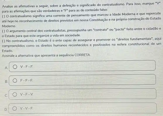 Analise as afirmativas a seguir, sobre a definição e significado do contratualismo Para isso, marque "V"
para as afirmações que são verdadeiras e "F"para as de conteúdo falso:
() O contratualismo significa uma corrente de pensamento que marcou a Idade Moderna e que repercute
até hoje no reconhecimento de direitos previstos em nossa Constituição e na própria construção do Estado
Moderno.
( ) O argumento central dos contratualistas, pressupunha um "contrato" ou "pacto" feito entre o cidadão e
Estado para que este organize a vida em sociedade.
() No contratualismo . o Estado é 0 ente capaz de assegurar e promover os "direitos fundamentais", aqui
compreendidos como os direitos humanos reconhecidos e positivados na esfera constitucional de um
Estado.
Assinale a alternativa que apresenta a sequência CORRETA.
A
V-F-F
B.
F-F-F
C.
V-F-V.
D.
V-V-F.