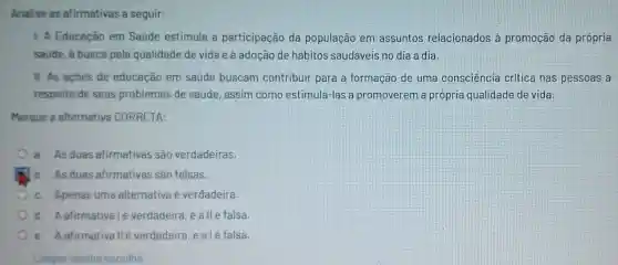 Analise as afirmativas a seguir:
1. A Educação em Saúde estimula a participação da população em assuntos relacionados à promoção da própria
saude, a busca pela qualidade de vida e à adoção de hábitos saudáveis no dia a dia.
II. As acoes de educação em saúde buscam contribuir para a formação de uma consciência critica nas pessoas a
respeito de seus problemas de saúde, assim como estimulá-las a promoverem a própria qualidade de vida.
Marque a alternativa CORRETA:
a. As duas afirmativas são verdadeiras.
A b. As duas afirmativas são falsas.
c. Apenas uma alternativa é verdadeira.
d. Aafirmativalé verdadeira, eallé falsa.
e. Aafirmativallé verdadeira, e alé falsa.
Limpar minha escolha