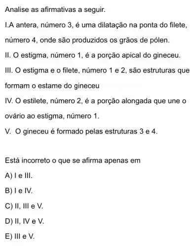 Analise as afirmativas a seguir.
I.A antera, número 3 , é uma dilatação na ponta do filete,
número 4, onde são produzidos os grãos de pólen.
II. O estigma , número 1, é a porção apical do gineceu.
III. O estigma e o filete, número 1 e 2, são estruturas i que
formam o estame do gineceu
IV. O estilete , número 2, é a porção alongada que une o
ovário ao estigma , número 1.
V. O gineceu é formado pelas estruturas 3 e 4.
Está incorreto o que se afirma apenas em
A)Te Ill
B) 1 e IV.
C) II, III e V.
D) II, IV e V
E) Ill e V.