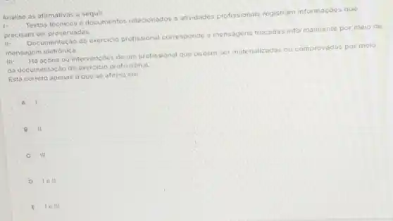 Analise as afirmativas a seguir.
Textos técnicos e documentos relacionados a atividades profissionais registram informaçoes que
precisom ser preservadas
II-
Documentação do exercicio profissional corresponde o mensagens trocadas infor malmente por meio de
mensagem eletrónica.
III-
Hà acoes ou intervencoes de um profissional que podem ser materializadas ou comprovadas por meio
da documentação do exercicio profissional
Esto correto apenas o que se afirma em:
A
B II
C III C
D 1011
E 10 III