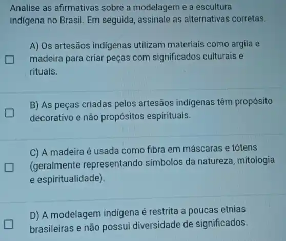 Analise as afirmativas sobre a modelagem e a escultura
indigena no Brasil. Em seguida , assinale as alternativas corretas.
A) Os artesãos indigenas utilizam materiais como argila e
madeira para criar peças com significados culturais e
rituais.
B) As peças criadas pelos artesāos indígenas têm propósito
decorativo e não propósitos espirituais.
C) A madeira é usada como fibra em máscaras e totens
(geralmente representando símbolos da natureza , mitologia
e espiritualidade).
D) A modelagem indígena é restrita a poucas etnias
brasileiras e não possui diversidade de significados.