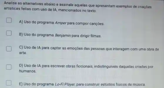 Analise as alternativas abaixo e assinale aquelas que apresentam exemplos de criaçōes
artisticas feitas com uso de lA mencionados no texto.
A) Uso do programa Amper para compor cançōes.
B) Uso do programa Benjamin para dirigir filmes.
C) Uso de IA para captar as emoçōes das pessoas que interagem com uma obra de
arte.
D) Uso de IA para escrever obras ficcionais indistinguiveis daquelas criadas por
humanos.
E) Uso do programa Lo-Fi Player, para construir estúdios fisicos de música.