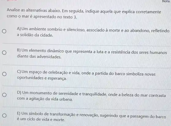 Analise as alternativas abaixo. Em seguida, indique aquela que explica corretamente
como o maré apresentado no texto 3.
A)Um ambiente sombrio e silencioso, associado à morte e ao abandono refletindo
a solidão da cidade.
B) Um elemento dinâmico que representa a luta e a resistência dos seres humanos
diante das adversidades.
C)Um espaço de celebração e vida, onde a partida do barco simboliza novas
oportunidades e esperança.
D) Um monumento de serenidade e tranquilidade onde a beleza do mar contrasta
com a agitação da vida urbana.
E) Um símbolo de transformação e renovação sugerindo que a passagem do barco
é um ciclo de vida e morte.