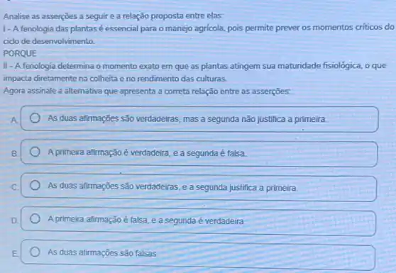 Analise as asserções a seguir e a relação proposta entre elas:
1- A fenologia das plantas é essencial para o manejo agrícola pois permite prever os momentos criticos do
cido de desenvolvimento.
PORQUE
II - A fenologia determina o momento exato em que as plantas atingem sua maturidade fisiológica, o que
impacta diretamente na colheita e no rendimento das culturas.
Agora assinale a alternativa que apresenta a correta relação entre as asserções:
As duas afirmações são verdadeiras, mas a segunda não justifica a primeira.
A primeira afirmação é verdadeira, e a segunda é falsa.
As duas afirmações são verdadeiras, e a segunda justifica a primeira
A primeira afirmação é talsa e a segunda é verdadeira
As duas afirmações são falsas.