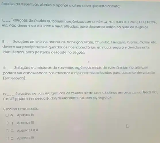 Analise as assertivas abaixo e aponte a alternativa que está correta;
1 __ Soluçōes de ácidos ou bases inorgânicas como: H2SO4,HCl,H3PO4,HNO3,KOH,NOOH,
etc, nào devem ser diluidas e neutralizadas, para descartar entáo na rede de esgotos.
II __ Soluçóes de sais de metais de transição: Prata Chumbo, Mercário, Cromo, Osmia etC.
devem ser precipitados e guardados nos laboratórios, em local seguro e devidamente
identificado, para posterior descarte no esgoto;
Ill __ Soluçóes ou misturas de solventes orgânicos e sais de substâncias inorgânicas
podem ser armazenados nos mesmos recipientes identificados para posterior destinaçáo
(em estudo)
IV __ Soluçōes de sais inorgônicos de metais alcalinos e alcalinos terrosos como: NaCl KCI,
CaCI2 podem ser descartados diretamente na rede de esgotos.
Escolha uma opçáo:
A. Apenas IV
B. Apenas III
C. Apenasie 11
D. Apenas III