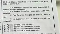 analise his assertivas sobre a estrutura do texto.
pode-se atimar que:
1. A pontuaplo techada no texto interrompe a
coesilo entre os parigratos:
1). A clareza textual am suas idelas esti bem
definida:
III. Nio há uma definiçalo de começo, melo
fim:
IV. A disposiplo linear uma subdivisio do
pardgrate.
a) Apenas o item IV está incorreto.
b) Apenas coltens II e IV estão incorretos.
Apenas os itens II e III estio incorretos.
d) Apenas os itens e ill estilo incorretos.