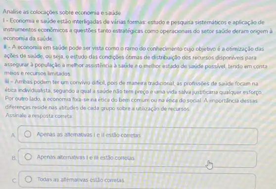 Analise as colocações sobre economia e saúde
1- Economia e saúde estão interligadas de várias formas: estudo e pesquisa sistemáticos e aplicação de
instrumentos econômicos a questies tanto estratégicas como operacionals do setor saúde deram origem à
economia da saúde.
II-A economia em saúde pode ser vista como o ramo do conhecimento cujo objetivo é a otimização das
açōes de saúde, ou seja, o estudo das condições otimas de distribuição dos recursos disponiveis para
assegurar à população a melhor assistência a saúde e o melhor estado de saúde possivel, tendo em conta
meios e recursos limitados
III - Ambas podem ter um convivio difficil.pois de maneira tradicional as profissōes de saúde focam na
ética individualista, segundo a qual a saúde não tem preço é uma vida salva justificaria qualquer esforço
Por outro lado, a economia fixa-se na ética do bem comum ou na ética do social.A importância dessas
diferenças reside nas atitudes de cada grupo sobre a utilização de recursos.
Assinale a resposta correta:
Apenas as altemativas le II estão corretas
Apenas alternativas lell estão corretas
Todas as alternativas estão corretas