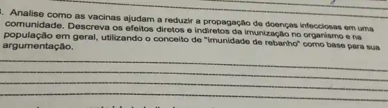 Analise como as vacinas ajudam a reduzir a propagação de doenças infecciosas em uma
comunidade Descreva os efeitos diretos e indiretos da imunização no e na
população em geral, utilizando o conceito de "imunidade de rebanho" como base para sua
argumentação.
__