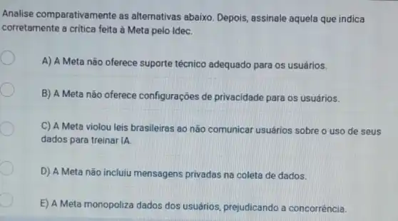 Analise comparativar nente as alternativas abaixo. Depois assinale aquela que indica
corretamente a critica feita à Meta pelo IdeC.
A) A Meta não oferece suporte técnico adequado para os usuários.
B) A Meta não oferece configurações de privacidade para os usuários.
C) A Meta violou leis brasileiras ao não comunicar usuários sobre o uso de seus
dados para treinar IA.
D) A Meta não incluiu mensagens privadas na coleta de dados.
E) A Meta monopoliza dados dos usuários prejudicando a concorrência.