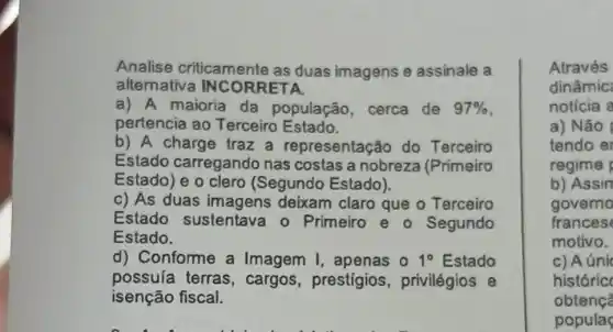 Analise criticamente as duas imagens e assinale a
alternativa INCORRETA
a) A maioria da população, cerca de 97% 
pertencia ao Terceiro Estado.
b) A charge traz a representação do Terceiro
Estado carregando nas costas a nobreza (Primeiro
Estado) e o clero (Segundo Estado).
c) As duas deixam claro que - Terceiro
Estado sustentava o Primeiro e o Segundo
Estado.
d) Conforme a Imagem I , apenas 0 1^circ  Estado
possuía terras , cargos, prestígios privilégios e
isenção fiscal.
Através
dinâmic
noticia a
a) Não
tendo er
regime
b) Assin
governo
frances
motivo.
c) Aúni
históric
obtenç?
populas