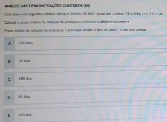 ANALISE DAS DEMONSTRAGOES CONTABEIS (65)
Com base nos seguintes dados: estoque médio: R 800 custo das vendas: R 4.800 ano: 360 dias.
Calcule o prazo médio de rotação de estoques e assinale a alternativa correta.
Pancandidelembah-ketentung-ukstanandolasidalah........................
A 120 dias
B
30 dias
C
180 dias
D 60 dias
E 360 dias