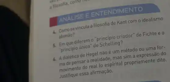 ANALISE EEN TENDIMENTO
1. Comose vincula a filosofia de Kant com o idealismo
alemão?
5. Em que diferem "princípio criador "de Fichte e o
"principio único" de Schelling?
6. Adialética de Hegel não é um método ou uma for-
Ade pensar a realidade mas sim a expressão do
movimento do real to espírito)propriamente dito.
Justifique essa afirmação.