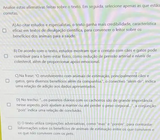 Analise estas afirmativas feitas sobre o texto. Em seguida, selecione apenas as que estão
corretas.
A) Ao citar estudos e especialistas, o texto ganha mais credibilidade característica
eficaz em textos de divulgação cientifica, para convencer o leitor sobre os
beneficios dos animais para a saúde.
B) De acordo com o texto, estudos mostram que o contato com cães e gatos pode
contribuir para o bem -estar fisico, como redução de pressão arterial e niveis de
colesterol, além de proporcionar apoio emocional.
C)Na frase: "O envolvimento com animais de estimação principalmente cães e
D gatos, gera diversos beneficios além da companhia.", o conectivo "além de", indica
uma relação de adição aos dados apresentados.
D) No trecho: "...os passeios diários com os cachorros são de grande importância
nesse aspecto, pois ajudam a manter ou até perder o peso corporal.... a conjunção
"pois" indica uma relação de conclusão.
E) O texto utiliza conjunçōes adversativas, como"mas e"porém", para contrastar
D informações sobre os beneficios de animais de estimação entre os que convivem e
os que não convivem com os pets.