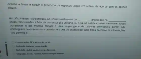 Analise a frase a seguir e preencha os espaços vagos em ordem, de acordo com as opçōes
abaixo:
As dificuldades relacionadas ao comprometimento da __ analisadas no __
estão relacionadas a falta de comunicação utilitária, ou seja, os autistas podem até formar frases
complexas e até mesmo chegar a uma ampla gama de palavras conhecidas, porém , não
conseguem colocá-las em contexto, em vez de estabelecer uma troca coerente de informações
que permita a __
Comunicação, TEA Interação social.
Avaliação, Autismo comunicação.
Definição, déficit, analise comportamental.
Integração social Autismo. Analise comportamental.