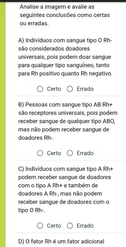 Analise a imagem e avalie as
seguintes conclusões como certas
ou erradas.
A)Indivíduos com sangue tipo O Rh-
são considerados doadores
universais , pois podem doar sangue
para qualquer tipo sanguíneo , tanto
para Rh positivo quanto Rh negativo.
Certo
B)Pessoas com sangue tipo AB Rh+
são receptores universais , pois podem
receber sangue de qualquer tipo ABO,
mas não podem receber sangue de
doadores Rh-
Certo	Errado
C)Indivíduos com sangue tipo A Rh+
podem receber sangue de doadores
com o tipo A Rh+ e também de
doadores A Rh-, mas não podem
receber sangue de doadores com o
tipo O Rh-
Certo
Errado
D) O fator Rhé um fator adicional
Errado