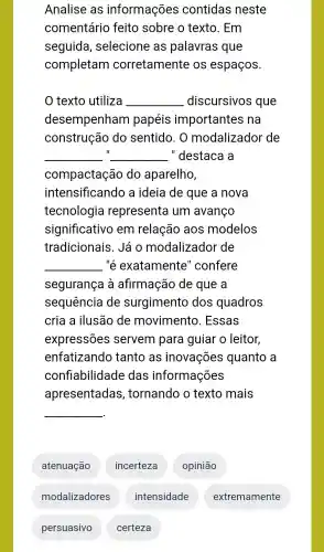 Analise as informações contidas neste
comentário feito sobre o texto . Em
seguida , selecione as palavras que
completam corretamente e os espaços.
texto utiliza __ discursivos que
desempenham papéis importantes ; na
construção do sentido . 0 modalizador de
__ II __ ."destaca là
compactação do aparelho,
intensificando a ideia de que a nova
tecnologia representa um avanço
significativo em relação aos modelos
tradicionais . Já O modalizador de
__ "é exatamente "confere
segurança a afirmação de que a
sequência de surgimento dos quadros
cria a ilusão de movimento . Essas
expressões servem para guiar o leitor,
enfatizando tanto as inovações quanto a
confiabilidade das informações
apresentadas , tornando o texto mais
__
atenuação
incerteza
opinião
modalizadores
persuasivo
intensidade
certeza
extremamente