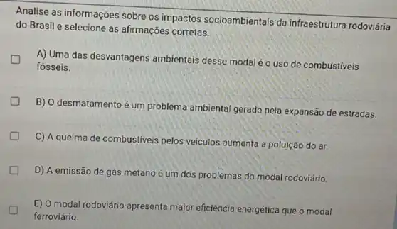 Analise as informações sobre os impactos socioambientais da infraestrutura rodoviária
do Brasil e selecione as afirmações corretas.
A) Uma das desvantagens ambientais desse modal é uso de combustiveis
fósseis.
B) O desmatamento é um problema ambiental gerado pela expansão de estradas.
C) A queima de combustiveis pelos veiculos aumenta a poluição do ar.
D) A emissão de gás metano é um dos problemas do modal rodoviário.
D
E) 0 modal rodoviário apresenta maior eficiência energética que o modal
ferroviário