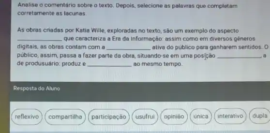 Analise o comentário sobre o texto. Depois selecione as palevras que completam
corretamente as lacunas.
As obras criadas por Katia Wille exploradas no texto , são um exemplo do aspecto
__ que caracteriza a Era da Informação: assim como em diversos generos
digitais, as obras contam com a __ ativa do público para ganharem sentidos. 0
público, assim, passa a fazer parte da obra, situando-se em uma posição __ a
de produsuário:produze __ ao mesmo tempo.
Resposta do Aluno
reflexivo
compartilha
participação
usufrui
opinião
única
interativo
dupla