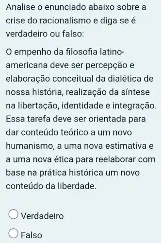 Analise o enunciado abaixo sobre a
crise do racionalismo e diga se é
verdadeiro ou falso:
empenho da filosofia latino-
american deve ser percepção e
elaboração conceitual da dialética de
nossa história , realização da síntese
na libertação , identidade e integração.
Essa tarefa deve ser orientada para
dar conteúdo teórico a um novo
humanismo, a uma nova estimativa e
a uma nova ética para reelaborar com
base na prática histórica um novo
conteúdo da liberdade.
Verdadeiro
Falso