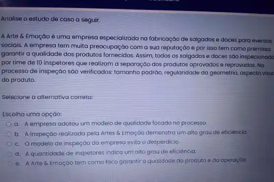 Analise o estudo de caso a seguir.
A Arte &Emocáo é uma empresa especializada no fabricação de salgados e doces para eventos
sociais. A empresa tem muita preocupação com a sua reputação e por isso tem como premissa
garantir a qualidade dos produtos fornecidos .Assim, todos os salgados e doces são inspecionado
por time de 10 inspetores que realizam a separação dos produtos aprovados e reprovados . No
processo de inspeção sao verificados tamanho padrao regularidade da geometria , aspecto
do produto.
Selecione a alternativa correta:
Escolha uma opção:
a A empresa adotou um modelo de qualidade focado no processo.
b Ainspeção realizada pela Artes o Emoção demonstra um alto grau de eficiència.
c. Omodelo de inspeção da empresa evita o desperdicio.
d.A quantidade de inspetores indica um alto grau de eficiencia.
e. A Arte Emogao tem como foco garantir a qualidade do produto eda operação.