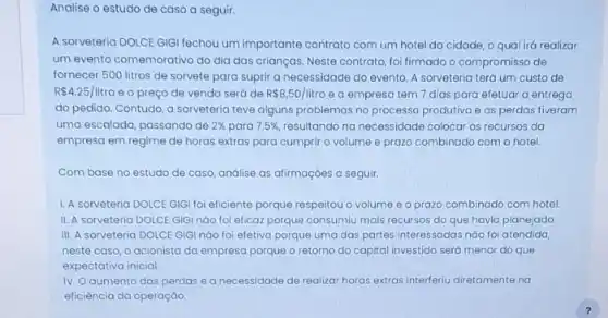 Analise o estudo de caso a seguir.
A sorveteria DOLCE GIGI fechou um importante contrato com um hotel da cidade o qual irá realizar
um evento comemorativo do dia das crianças. Neste contrato, foi firmado o compromisso de
fornecer 500 litros de sorvete para suprir a necessidade do evento. A sorveteria terá um custo de
R 4.25/litro e o preço de venda será de R 8,50/litro e a empresa tem 7 dias para efetuar a entrega
do pedido. Contudo, a sorveteria teve alguns problemas no processo produtivo e as perdas tiveram
uma escalada, passando de 2%  para 7,5%  resultando na necessidade colocar os recursos da
empresa em regime de horas extras para cumpri o volume e prazo combinado com o hotel.
Com base no estudo de caso, análise as afirmaçoes a seguir.
1. A sorveteria DOLCE GIGI foi eficiente porque respeitou o volume e o prazo combinado com hotel.
II. A sorveteria DOLCE GIGI nào foi eficaz porque consumiu mais recursos do que havia planejado
III. A sorveteria DOLCE GIGI nào foi efetiva porque uma das partes interessadas nào foi atendida,
neste caso, o acionisto da empresa porque o retorno do capital investido será menor do que
expectativa inicial
IV. O aumento das perdas e a necessidade de realizar horas extras interferiu diretamente na
eficiência da operação.