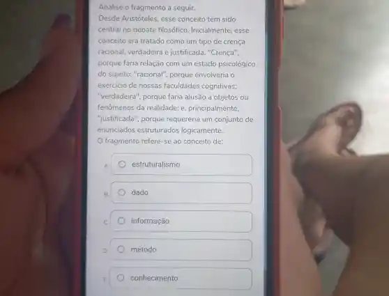 Analise o fragmento a seguir.
Desde Aristóteles , esse conceito tem sido
central no debate filosófico Inicialmente, esse
conceito era tratado como um tipo de crença
racional verdadeira e justificada . "Crença",
porque faria relação com um estado psicológico
do sujeito "racional", porque envolveria o
exercicio de nossas faculdades cognitivas;
"verdadeira', porque faria alusão a objetos ou
fenômenos da realidade; e , principalmente,
"justificada', porque requereria um conjunto de
enunciados estruturados logicamente.
fragmento refere-se ao conceito de:
A.
estruturalismo
B.
dado
C.
informação
D.
método
conhecimento