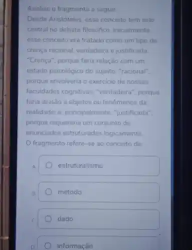 Analise o fragmento a seguir
Desde Aristóteles esse conceito tem sido
central no debate filosófico. Inicialmente.
esse conceito era tratado como um tipo de
crença racional verdadeira e justificada
"Crença", porque faria relação com um
estado psicológico do sujeito; "racional",
porque envolveria o exercicio de nossas
faculdades cognitivas "verdadeira", porque
faria alusão a objetos ou fenómenos da
realidade; e principalmente "justificada".
porque requereria um conjunto de
enunciados estruturados logicamente
fragmento refere-se ao conceito de:
A.
estruturalismo
B.
método
dado
D
informação