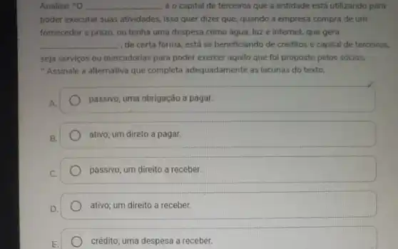 Analise: "O __ é o capital de terceiros que a entidade está utilizando para
poder executar suas atividades, isso quer dizer que, quando a empresa compra de um
fornecedor a prazo, ou tenha uma despesa como água, luz e internet.que gera
__ de certa forma, está se beneficiando de créditos e capital de terceiros,
seja serviços ou mercadorias para poder exercer aquila que foi proposto pelos sócios.
"Assinale a alternativa que completa adequadament as lacunas do texto.
passivo; uma obrigação a pagar.
B.
ativo; um direto a pagar.
C.
passivo; um direito a receber.
D.
ativo; um direito a receber.
crédito; uma despesa a receber.