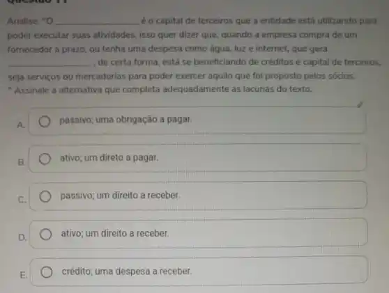 Analise: "O __ é o capital de terceiros que a entidade está utilizando para
poder executar suas atividades, isso quer dizer que, quando a empresa compra de um
fornecedor a prazo, ou tenha uma despesa como água, luz e internet que gera
__ de certa forma, está se beneficiando de créditos e capital de terceiros.
seja serviços ou mercadorias para poder exercer aquila que foi proposto pelos sócios.
"Assinale a alternativa que completa adequadamente as lacunas do texto.
passivo; uma obrigação a pagar.
ativo; um direto a pagar.
passivo; um direito a receber.
ativo; um direito a receber.
E.
crédito; uma despesa a receber.