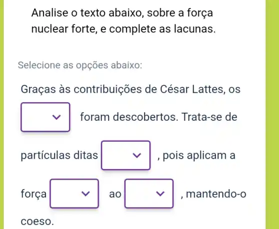 Analise o texto abaixo, sobre a forca
nuclear forte, e complete as lacunas.
Selecione as opções abaixo:
Graças às contribuições de César Lattes, os
square  foram descobertos . Trata-se de
partículas ditas square  , pois aplicam a
forca square  ao square  , mantendo-o
coeso.