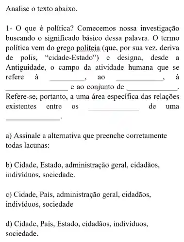 Analise o texto abaixo.
1- 0 que é política ? Comecemos , nossa investigação
buscando o significado básico dessa palavra. 0 termo
política vem do grego politeia (que , por sua vez , deriva
de polis . "cidade -Estado") e designa desde a
Antiguidade , o campo da atividade humana que se
refere à __ ao __ , à
__ e ao conjunto de __
Refere-se , portanto, a uma área especifica das relações
existentes entre os __ de uma
__
a) Assinale a alternativa que preenche corretamente
todas lacunas:
b) Cidade , Estado , administração geral , cidadãos,
individuos , sociedade.
c) Cidade . País , administração geral , cidadãos,
indivíduos , sociedade
d) Cidade , País, Estado , cidadãos , individuos,