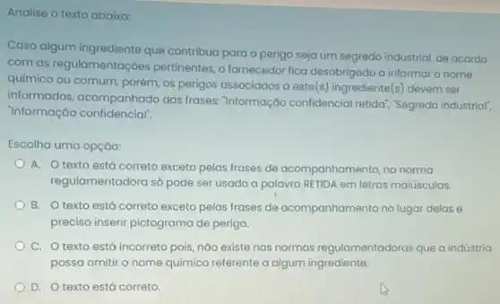 Analise o texto abaixo:
Caso algum ingrediente que contribua para o perigo seja um segredo industrial de acordo
com as regulamentaçóes pertinentes, o fornecedor fica desobrigado a informaro nome
químico ou comum, porém os perigos associados a este(s) ingrediente(s) devem ser
informados, acompanhado das frases: 'Informação confidencial retida"," Segredo industrial",
"Informação confidencial".
Escolha uma opção:
A. O texto está correto exceto pelas frases de acompanhamento, na norma
regulamentadora só pode ser usado a palavra RETIDA em letras maiúsculas.
B. O texto está correto exceto pelas frases de acompanhamento no lugar delas e
preciso inserir pictograma de perigo.
C. O texto está incorreto pois, nào existe nas normas regulamentadoras que a indústria
possa omitir o nome químico referente a algum ingrediente.
D. O texto está correto.