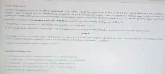 Analise o texto a seguir:
A palavra endomarketing e a junção de "endo"(do grego endon-que significa para dentro, posição interna ou ação no interior)com a palavra Marketing que diz respeito ao
mercado e açoes de đivulgação. Então, endomarketing 530 açoes de marketing realizadas para o publico interno das empresas, a fim de oferecer produtos e servicos de
excelência ao mercado, por meio de funcionarios envolvidos na missão da empresa e comprometidos em atender a demanda, ofertando o que ha de melhor para o cliente final.
(MEDEIROS, David Roberto Comunicação e educação corporativa. Londrina: Editora e Distribuidora Educacional S.A. 2018 P. 76)
Considerando o contexto apresentado, avalie as seguintes asser,bes e a relação proposta entre elas.
1) Acomunicaç,do dentro da empresa independe da escala hierarquica deve existireser plenamente democratica coexistindo em todos os niveis organizacionals,
PORQUE
II) a construção de uma comunicação interna eficaz permite a interação e a integração de todo o universo corporativo, informando os funcionarios sobre os valores da empresa
e sobre o ambiente de trabalho, valorizando a participação de todos os colaboradores no andamento dos negocios.
Arespelto dessas assersbes, assinale a alternativa correta.
Selecione uma alternativa:
a) As assercbestell sao proposiçoes verdadeiras, ealle uma justificativa da I.
b) As assercbeste II Sao proposiçbes verdadeiras, mas a ll nào é uma justificativa da I.
(c) Aasserção 14 uma proposição verdadeira, e alléuma proposição falsa
d) Aasserjao leuma proposição falsa, eallè uma proposição verdadeira.
e) As assercbes le II sao proposiçoes faisas.